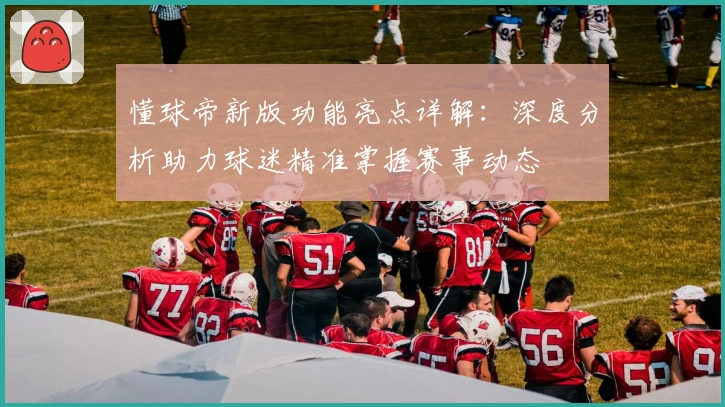 懂球帝新版功能亮点详解:深度分析助力球迷精准掌握赛事动态