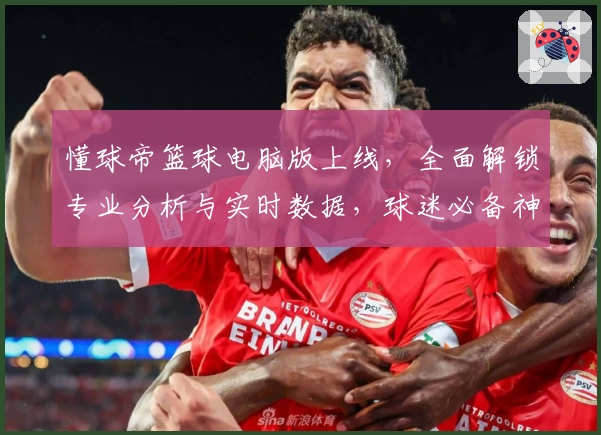 懂球帝篮球电脑版上线，全面解锁专业分析与实时数据，球迷必备神器