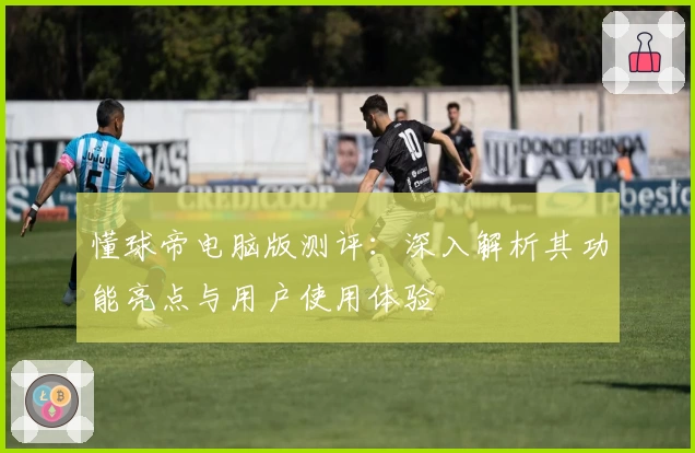 懂球帝电脑版测评：深入解析其功能亮点与用户使用体验
