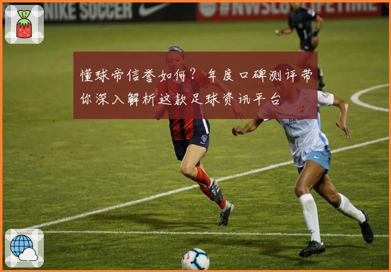懂球帝信誉如何？年度口碑测评带你深入解析这款足球资讯平台