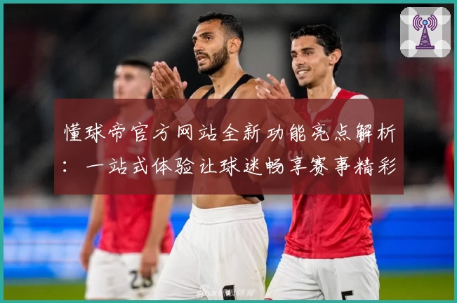 懂球帝官方网站全新功能亮点解析：一站式体验让球迷畅享赛事精彩