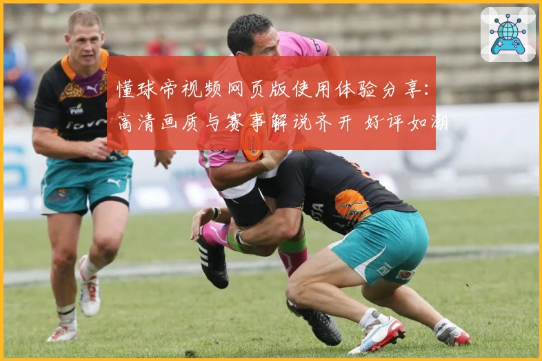懂球帝视频网页版使用体验分享:高清画质与赛事解说齐开 好评如潮