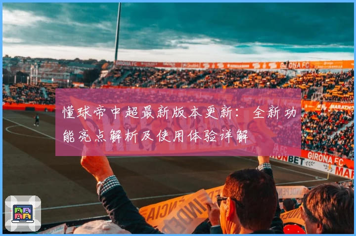 懂球帝中超最新版本更新：全新功能亮点解析及使用体验详解