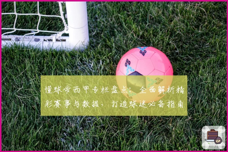 懂球帝西甲专栏盘点：全面解析精彩赛事与数据，打造球迷必备指南