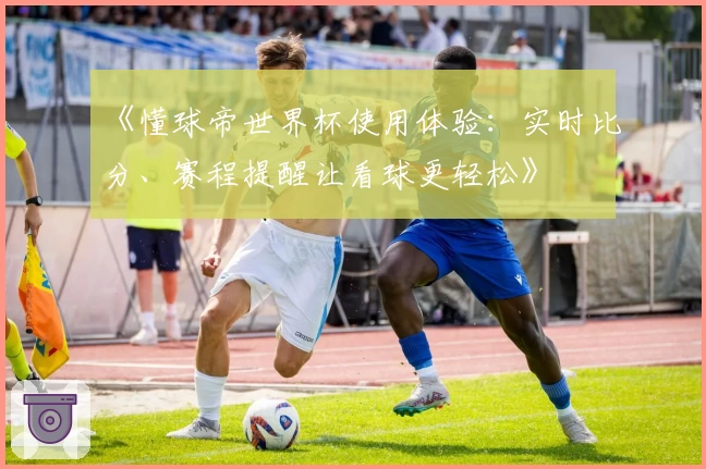 《懂球帝世界杯使用体验：实时比分、赛程提醒让看球更轻松》