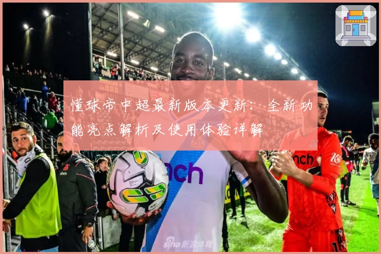 懂球帝中超最新版本更新：全新功能亮点解析及使用体验详解