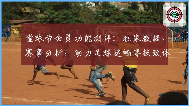懂球帝会员功能测评：独家数据、赛事分析，助力足球迷畅享极致体验
