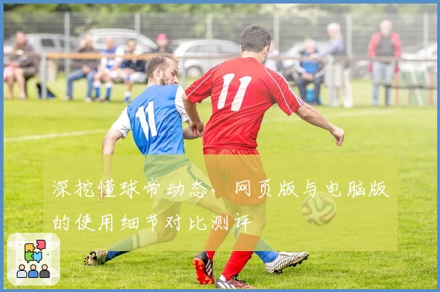 深挖懂球帝动态，网页版与电脑版的使用细节对比测评